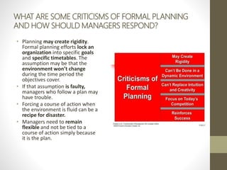 WHAT ARE SOME CRITICISMS OF FORMAL PLANNING
AND HOW SHOULD MANAGERS RESPOND?
• Planning may create rigidity.
Formal planning efforts lock an
organization into specific goals
and specific timetables. The
assumption may be that the
environment won’t change
during the time period the
objectives cover.
• If that assumption is faulty,
managers who follow a plan may
have trouble.
• Forcing a course of action when
the environment is fluid can be a
recipe for disaster.
• Managers need to remain
flexible and not be tied to a
course of action simply because
it is the plan.
 