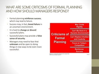 WHAT ARE SOME CRITICISMS OF FORMAL PLANNING
AND HOW SHOULD MANAGERS RESPOND?
• Formal planning reinforces success,
which may lead to failure.
• Success may, in fact, breed failure in
an uncertain environment.
• It is hard to change or discard
successful plans.
• Successful plans may provide a false
sense of security.
• Managers may need to face that
unknown and be open to doing
things in new ways to be even more
successful.
 
