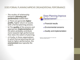 DOES FORMAL PLANNING IMPROVE ORGANIZATIONAL PERFORMANCE
• The studies of relationship
between planning and
performance stated that:-
• a) There are generally higher
profits, higher return on assets
with a formal planning process.
• b) The quality of the process and
appropriate implementation of
the plans probably contribute
more towards high performance
than does the extent of planning.
• c) Finally, in those organizations
in which formal planning did not
lead to higher performance, the
environment was typically the
culprit.
 
