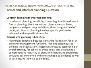 WHAT IS PLANNING AND WHY DO MANAGERS HAVE TO PLAN?
Formal and informalplanning-Question
Contrast formal with informal planning.
• In informal planning, very little, if anything, is written down. In
formal planning, there are written plans at various levels,
people are assigned responsibilities, there is a great deal of
detail, etc. Formal planning involves specific goals to be
achieved within specific timetables.
Discuss why planning is beneficial
• Planning is beneficial because it sets the foundation for all of
the other management functions. Planning encompasses
defining the organization’s objectives or goals, establishing an
overall strategy for achieving those goals, and developing a
comprehensive hierarchy of plans to integrate and coordinate
activities. It’s concerned with ends (what is to be done) as well
as with means (how it’s to be done).
 