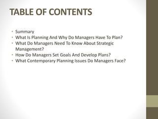 TABLE OF CONTENTS
• Summary
• What Is Planning And Why Do Managers Have To Plan?
• What Do Managers Need To Know About Strategic
Management?
• How Do Managers Set Goals And Develop Plans?
• What Contemporary Planning Issues Do Managers Face?
 