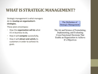WHATIS STRATEGICMANAGEMENT?
Strategic management is what managers
do to develop an organization’s
strategies.
These plans encompass:
• How the organization will do what
it’s in business to do,
• How it will compete successfully,
• How it will attract and satisfy its
customers in order to achieve its
goals.
 