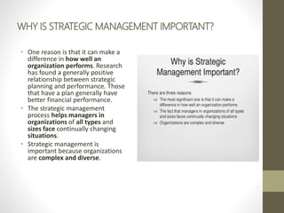 WHY IS STRATEGIC MANAGEMENT IMPORTANT?
• One reason is that it can make a
difference in how well an
organization performs. Research
has found a generally positive
relationship between strategic
planning and performance. Those
that have a plan generally have
better financial performance.
• The strategic management
process helps managers in
organizations of all types and
sizes face continually changing
situations.
• Strategic management is
important because organizations
are complex and diverse.
 