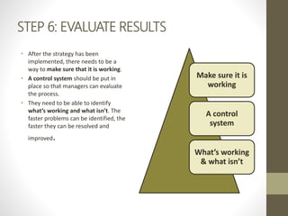 STEP 6: EVALUATE RESULTS
• After the strategy has been
implemented, there needs to be a
way to make sure that it is working.
• A control system should be put in
place so that managers can evaluate
the process.
• They need to be able to identify
what’s working and what isn’t. The
faster problems can be identified, the
faster they can be resolved and
improved.
Make sure it is
working
A control
system
What’s working
& what isn’t
 