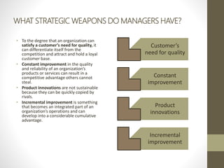 WHAT STRATEGIC WEAPONS DO MANAGERS HAVE?
• To the degree that an organization can
satisfy a customer’s need for quality, it
can differentiate itself from the
competition and attract and hold a loyal
customer base.
• Constant improvement in the quality
and reliability of an organization’s
products or services can result in a
competitive advantage others cannot
steal.
• Product innovations are not sustainable
because they can be quickly copied by
rivals.
• Incremental improvement is something
that becomes an integrated part of an
organization’s operations and can
develop into a considerable cumulative
advantage.
Customer’s
need for quality
Constant
improvement
Product
innovations
Incremental
improvement
 