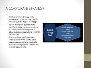 A CORPORATE STRATEGY
• The first level of strategy in the
business world is corporate strategy,
which sits at the ‘top of the heap’.
• Before diving into deeper, more
specific strategy, manager needs to
outline a general strategy that is
going to oversee everything else that
he/she does.
• At a most basic level, corporate
strategy will outline exactly what
businesses are going to engage in,
and how manager plans to enter and
win in those markets.
 