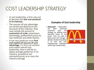 COST LEADERSHIP STRATEGY
• In cost leadership, a firm sets out
to become the low cost producer
in its industry.
• The sources of cost advantage
are varied and depend on the
structure of the industry. They
may include the pursuit of
economies of scale, proprietary
technology, preferential access to
raw materials and other factors.
• A low cost producer must find
and exploit all sources of cost
advantage. if a firm can achieve
and sustain overall cost
leadership, then it will be an
above average performer in its
industry, provided it can
command prices at or near the
industry average
 