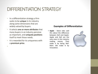DIFFERENTIATION STRATEGY
• In a differentiation strategy a firm
seeks to be unique in its industry
along some dimensions that are
widely valued by buyers.
• It selects one or more attributes that
many buyers in an industry perceive
as important, and uniquely positions
itself to meet those needs.
• It is rewarded for its uniqueness with
a premium price.
•
 