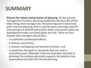 SUMMARY
Discuss the nature and purposes of planning. As the primary
management function, planning establishes the basis for all the
other things that managers do. The planning we’re concerned
with is formal planning; that is, specific goals covering a specific
time period are defined and written down and specific plans are
developed to make sure those goals are met. There are four
reasons why managers should plan:
• it establishes coordinated efforts,
• it reduces uncertainty,
• it reduces overlapping and wasteful activities, and
• it establishes the goals or standards that are used in
controlling work. Although criticisms have been directed at
planning, the evidence generally supports the position that
organizations benefit from formal planning.
 