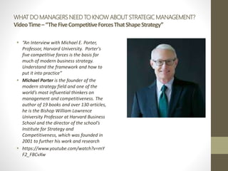 WHAT DO MANAGERS NEED TO KNOW ABOUT STRATEGIC MANAGEMENT?
VideoTime–“TheFiveCompetitiveForcesThatShapeStrategy”
 “An Interview with Michael E. Porter,
Professor, Harvard University. Porter's
five competitive forces is the basis for
much of modern business strategy.
Understand the framework and how to
put it into practice”
 Michael Porter is the founder of the
modern strategy field and one of the
world’s most influential thinkers on
management and competitiveness. The
author of 19 books and over 130 articles,
he is the Bishop William Lawrence
University Professor at Harvard Business
School and the director of the school’s
Institute for Strategy and
Competitiveness, which was founded in
2001 to further his work and research
 https://www.youtube.com/watch?v=mY
F2_FBCvXw
 