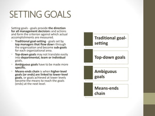 SETTING GOALS
Setting goals - goals provide the direction
for all management decisions and actions
and form the criterion against which actual
accomplishments are measured.
• Traditional goal-setting - goals set by
top managers that flow down through
the organization and become sub-goals
for each organizational area.
• Top-down goals may not translate easily
into departmental, team or individual
goals.
• Ambiguous goals have to be made more
specific.
• Means-ends chain is when higher-level
goals (or ends) are linked to lower-level
goals, or goals achieved at lower levels
become the means to reach the goals
(ends) at the next level.
Traditional goal-
setting
Top-down goals
Ambiguous
goals
Means-ends
chain
 