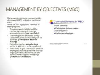 MANAGEMENT BY OBJECTIVES (MBO)
Many organizations use management by
objectives (MBO), instead of traditional
ways.
There are four ingredients common to
MBO programs.
• The objectives in MBO should be
concise statements of expected
accomplishments (goal specificity).
• The manager and employee jointly
choose the goals and how they will be
achieved (participative decision
making).
• Each objective has a concise time
period in which it is to be completed.
• MBO seeks to give continuous feedback
on progress toward goals both through
ongoing feedback to individuals and
periodic formal appraisal meetings
(performance feedback).
 