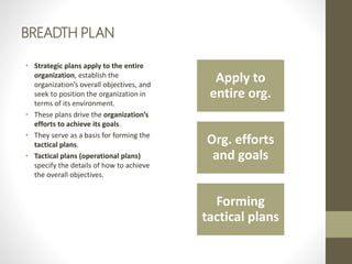 BREADTH PLAN
• Strategic plans apply to the entire
organization, establish the
organization’s overall objectives, and
seek to position the organization in
terms of its environment.
• These plans drive the organization’s
efforts to achieve its goals.
• They serve as a basis for forming the
tactical plans.
• Tactical plans (operational plans)
specify the details of how to achieve
the overall objectives.
Apply to
entire org.
Org. efforts
and goals
Forming
tactical plans
 