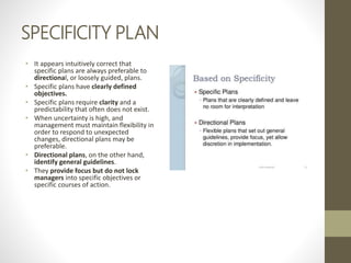 SPECIFICITY PLAN
• It appears intuitively correct that
specific plans are always preferable to
directional, or loosely guided, plans.
• Specific plans have clearly defined
objectives.
• Specific plans require clarity and a
predictability that often does not exist.
• When uncertainty is high, and
management must maintain flexibility in
order to respond to unexpected
changes, directional plans may be
preferable.
• Directional plans, on the other hand,
identify general guidelines.
• They provide focus but do not lock
managers into specific objectives or
specific courses of action.
 