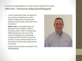 HOW DO MANAGERS SET GOALS AND DEVELOP PLANS?
VideoTime–“Fourkeysforsettingandachievinggoals”
 “In this inspirational talk, he shares his
own journey in building one of the
nation’s largest home improvement
companies and the four keys that led to
his success”.
 William Barr co-founded Universal
Windows Direct (UWD) in 2002 in
Cleveland, Ohio. Under his leadership,
UWD quickly grew into one of the
nation’s leading home remodeling
companies with franchises across the
country; it was recently named one of
Cleveland’s most friendly organizations
to work for.
 https://www.youtube.com/watch?v=13
MYY8qMWQg
 