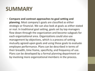 SUMMARY
• Compare and contrast approaches to goal setting and
planning. Most company’s goals are classified as either
strategic or financial. We can also look at goals as either stated
or real. In traditional goal setting, goals set by top managers
flow down through the organization and become subgoals for
each organizational area. Organizations could also use
management by objectives, which is a process of setting
mutually agreed-upon goals and using those goals to evaluate
employee performance. Plans can be described in terms of
their breadth, time frame, specificity, and frequency of use.
Plans can be developed by a formal planning department or
by involving more organizational members in the process.
 