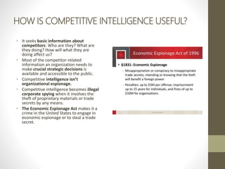 HOW IS COMPETITIVE INTELLIGENCE USEFUL?
• It seeks basic information about
competitors: Who are they? What are
they doing? How will what they are
doing affect us?
• Most of the competitor-related
information an organization needs to
make crucial strategic decisions is
available and accessible to the public.
• Competitive intelligence isn’t
organizational espionage.
• Competitive intelligence becomes illegal
corporate spying when it involves the
theft of proprietary materials or trade
secrets by any means.
• The Economic Espionage Act makes it a
crime in the United States to engage in
economic espionage or to steal a trade
secret.
 