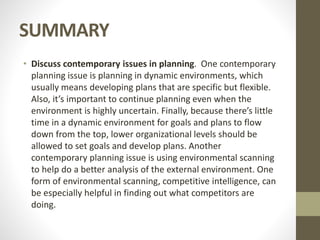 SUMMARY
• Discuss contemporary issues in planning. One contemporary
planning issue is planning in dynamic environments, which
usually means developing plans that are specific but flexible.
Also, it’s important to continue planning even when the
environment is highly uncertain. Finally, because there’s little
time in a dynamic environment for goals and plans to flow
down from the top, lower organizational levels should be
allowed to set goals and develop plans. Another
contemporary planning issue is using environmental scanning
to help do a better analysis of the external environment. One
form of environmental scanning, competitive intelligence, can
be especially helpful in finding out what competitors are
doing.
 