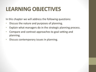 LEARNING OBJECTIVES
In this chapter we will address the following questions:
• Discuss the nature and purposes of planning.
• Explain what managers do in the strategic planning process.
• Compare and contrast approaches to goal setting and
planning.
• Discuss contemporary issues in planning.
 