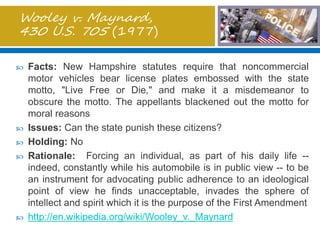 Wooley v. Maynard,
430 U.S. 705 (1977)
 Facts: New Hampshire statutes require that noncommercial
motor vehicles bear license plates embossed with the state
motto, "Live Free or Die," and make it a misdemeanor to
obscure the motto. The appellants blackened out the motto for
moral reasons
 Issues: Can the state punish these citizens?
 Holding: No
 Rationale: Forcing an individual, as part of his daily life --
indeed, constantly while his automobile is in public view -- to be
an instrument for advocating public adherence to an ideological
point of view he finds unacceptable, invades the sphere of
intellect and spirit which it is the purpose of the First Amendment
 http://en.wikipedia.org/wiki/Wooley_v._Maynard
 