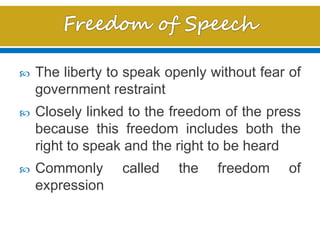  The liberty to speak openly without fear of
government restraint
 Closely linked to the freedom of the press
because this freedom includes both the
right to speak and the right to be heard
 Commonly called the freedom of
expression
 