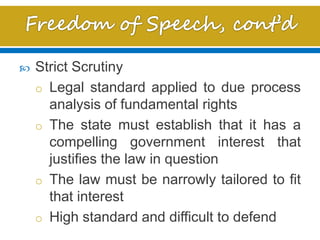  Strict Scrutiny
o Legal standard applied to due process
analysis of fundamental rights
o The state must establish that it has a
compelling government interest that
justifies the law in question
o The law must be narrowly tailored to fit
that interest
o High standard and difficult to defend
 
