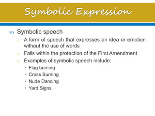  Symbolic speech
o A form of speech that expresses an idea or emotion
without the use of words
o Falls within the protection of the First Amendment
o Examples of symbolic speech include:
• Flag burning
• Cross Burning
• Nude Dancing
• Yard Signs
 