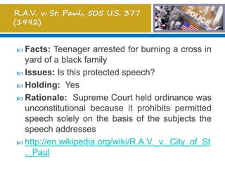  Facts: Teenager arrested for burning a cross in
yard of a black family
 Issues: Is this protected speech?
 Holding: Yes
 Rationale: Supreme Court held ordinance was
unconstitutional because it prohibits permitted
speech solely on the basis of the subjects the
speech addresses
 http://en.wikipedia.org/wiki/R.A.V._v._City_of_St
._Paul
 