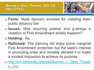  Facts: Nude dancers arrested for violating state
public decency law
 Issues: Was requiring pasties and g-strings a
violation of First Amendment artistic freedom?
 Holding: No
 Rationale: The dancing did enjoy some marginal
First Amendment protection but the state’s interest
in promoting order and morality allowed it to make
a modest imposition to achieve its purpose
 http://en.wikipedia.org/wiki/Barnes_v._Glen_Theatr
e,_Inc.
 