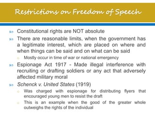  Constitutional rights are NOT absolute
 There are reasonable limits, when the government has
a legitimate interest, which are placed on where and
when things can be said and on what can be said
o Mostly occur in time of war or national emergency
 Espionage Act 1917 - Made illegal interference with
recruiting or drafting soldiers or any act that adversely
affected military moral
 Schenck v. United States (1919)
o Was charged with espionage for distributing flyers that
encouraged young men to resist the draft
o This is an example when the good of the greater whole
outweighs the rights of the individual
 