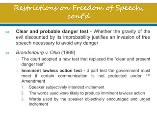  Clear and probable danger test - Whether the gravity of the
evil discounted by its improbability justifies an invasion of free
speech necessary to avoid any danger
 Brandenburg v. Ohio (1969)
o The court adopted a new test that replaced the “clear and present
danger test”
o Imminent lawless action test - 3 part test the government must
meet if certain communication is not protected under 1st
Amendment
1. Speaker subjectively intended incitement
2. The words used were likely to produce imminent lawless action
3. Words used by the speaker objectively encouraged and urged
incitement
 