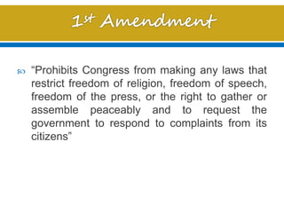  “Prohibits Congress from making any laws that
restrict freedom of religion, freedom of speech,
freedom of the press, or the right to gather or
assemble peaceably and to request the
government to respond to complaints from its
citizens”
 