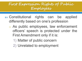  Constitutional rights can be applied
differently based on one’s profession
o As public employees, law enforcement
officers’ speech is protected under the
First Amendment only if it is:
1) Matter of public concern
2) Unrelated to employment
 