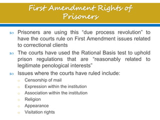  Prisoners are using this “due process revolution” to
have the courts rule on First Amendment issues related
to correctional clients
 The courts have used the Rational Basis test to uphold
prison regulations that are “reasonably related to
legitimate penological interests”
 Issues where the courts have ruled include:
o Censorship of mail
o Expression within the institution
o Association within the institution
o Religion
o Appearance
o Visitation rights
 