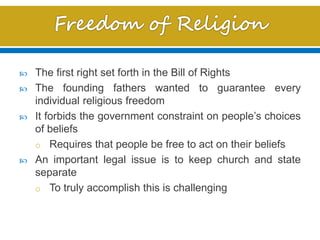 The first right set forth in the Bill of Rights
 The founding fathers wanted to guarantee every
individual religious freedom
 It forbids the government constraint on people’s choices
of beliefs
o Requires that people be free to act on their beliefs
 An important legal issue is to keep church and state
separate
o To truly accomplish this is challenging
 