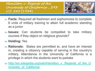  Facts: Required all freshmen and sophomores to complete
6 units of military training to attain full academic standing
as a junior
 Issues: Can students be compelled to take military
courses if they object on religious grounds?
 Holding: Yes
 Rationale: States are permitted to, and have an interest
in, creating a citizenry capable of serving in the country's
military. Attendance in the University of California is a
privilege in which the students want to partake
 http://en.wikipedia.org/wiki/Hamilton_v._Regents_of_the_U
niversity_of_California
 