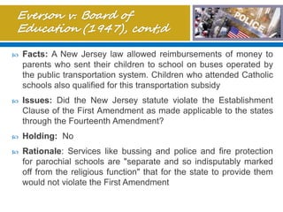  Facts: A New Jersey law allowed reimbursements of money to
parents who sent their children to school on buses operated by
the public transportation system. Children who attended Catholic
schools also qualified for this transportation subsidy
 Issues: Did the New Jersey statute violate the Establishment
Clause of the First Amendment as made applicable to the states
through the Fourteenth Amendment?
 Holding: No
 Rationale: Services like bussing and police and fire protection
for parochial schools are "separate and so indisputably marked
off from the religious function" that for the state to provide them
would not violate the First Amendment
 