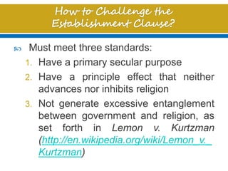  Must meet three standards:
1. Have a primary secular purpose
2. Have a principle effect that neither
advances nor inhibits religion
3. Not generate excessive entanglement
between government and religion, as
set forth in Lemon v. Kurtzman
(http://en.wikipedia.org/wiki/Lemon_v._
Kurtzman)
 