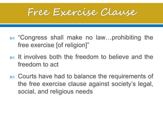  “Congress shall make no law…prohibiting the
free exercise [of religion]”
 It involves both the freedom to believe and the
freedom to act
 Courts have had to balance the requirements of
the free exercise clause against society’s legal,
social, and religious needs
 