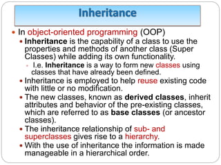  In object-oriented programming (OOP)
 Inheritance is the capability of a class to use the
properties and methods of another class (Super
Classes) while adding its own functionality.
 I.e. Inheritance is a way to form new classes using
classes that have already been defined.
 Inheritance is employed to help reuse existing code
with little or no modification.
 The new classes, known as derived classes, inherit
attributes and behavior of the pre-existing classes,
which are referred to as base classes (or ancestor
classes).
 The inheritance relationship of sub- and
superclasses gives rise to a hierarchy.
 With the use of inheritance the information is made
manageable in a hierarchical order.
 