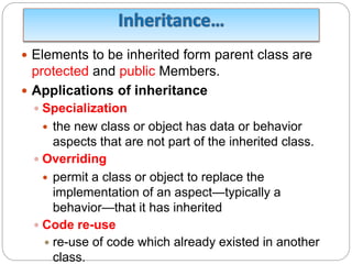  Elements to be inherited form parent class are
protected and public Members.
 Applications of inheritance
 Specialization
 the new class or object has data or behavior
aspects that are not part of the inherited class.
 Overriding
 permit a class or object to replace the
implementation of an aspect—typically a
behavior—that it has inherited
 Code re-use
 re-use of code which already existed in another
class.
 