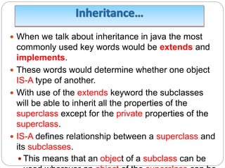  When we talk about inheritance in java the most
commonly used key words would be extends and
implements.
 These words would determine whether one object
IS-A type of another.
 With use of the extends keyword the subclasses
will be able to inherit all the properties of the
superclass except for the private properties of the
superclass.
 IS-A defines relationship between a superclass and
its subclasses.
 This means that an object of a subclass can be
 