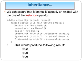  We can assure that Mammal is actually an Animal with
the use of the instance operator.
public class Dog extends Mammal{
public static void main(String args[]){
Animal a = new Animal();
Mammal m = new Mammal();
Dog d = new Dog();
System.out.println(m instanceof Animal);
System.out.println(d instanceof Mammal);
System.out.println(d instanceof Animal);
}
} This would produce following result:
true
true
true
 