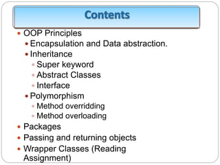  OOP Principles
 Encapsulation and Data abstraction.
 Inheritance
 Super keyword
 Abstract Classes
 Interface
 Polymorphism
 Method overridding
 Method overloading
 Packages
 Passing and returning objects
 Wrapper Classes (Reading
Assignment)
 