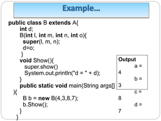 public class B extends A{
int d;
B(int l, int m, int n, int o){
super(l, m, n);
d=o;
}
void Show(){
super.show()
System.out.println("d = " + d);
}
public static void main(String args[]
){
B b = new B(4,3,8,7);
b.Show();
}
}
Output
a =
4
b =
3
c =
8
d =
7
 