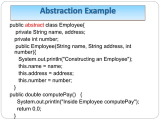 public abstract class Employee{
private String name, address;
private int number;
public Employee(String name, String address, int
number){
System.out.println("Constructing an Employee");
this.name = name;
this.address = address;
this.number = number;
}
public double computePay() {
System.out.println("Inside Employee computePay");
return 0.0;
}
 