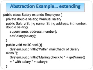 public class Salary extends Employee {
private double salary; //Annual salary
public Salary(String name, String address, int number,
double salary){
super(name, address, number);
setSalary(salary);
}
public void mailCheck(){
System.out.println("Within mailCheck of Salary
class ");
System.out.println("Mailing check to " + getName()
+ " with salary " + salary);
}
 