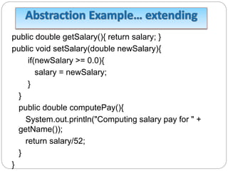 public double getSalary(){ return salary; }
public void setSalary(double newSalary){
if(newSalary >= 0.0){
salary = newSalary;
}
}
public double computePay(){
System.out.println("Computing salary pay for " +
getName());
return salary/52;
}
}
 