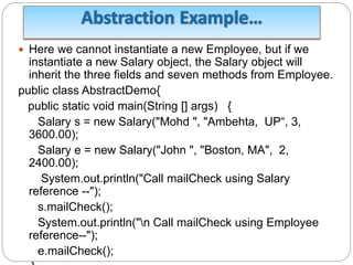  Here we cannot instantiate a new Employee, but if we
instantiate a new Salary object, the Salary object will
inherit the three fields and seven methods from Employee.
public class AbstractDemo{
public static void main(String [] args) {
Salary s = new Salary("Mohd ", "Ambehta, UP“, 3,
3600.00);
Salary e = new Salary("John ", "Boston, MA", 2,
2400.00);
System.out.println("Call mailCheck using Salary
reference --");
s.mailCheck();
System.out.println("n Call mailCheck using Employee
reference--");
e.mailCheck();
 