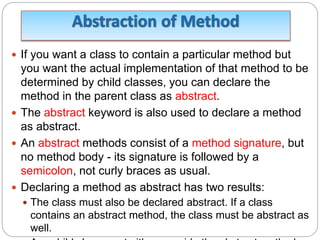  If you want a class to contain a particular method but
you want the actual implementation of that method to be
determined by child classes, you can declare the
method in the parent class as abstract.
 The abstract keyword is also used to declare a method
as abstract.
 An abstract methods consist of a method signature, but
no method body - its signature is followed by a
semicolon, not curly braces as usual.
 Declaring a method as abstract has two results:
 The class must also be declared abstract. If a class
contains an abstract method, the class must be abstract as
well.
 